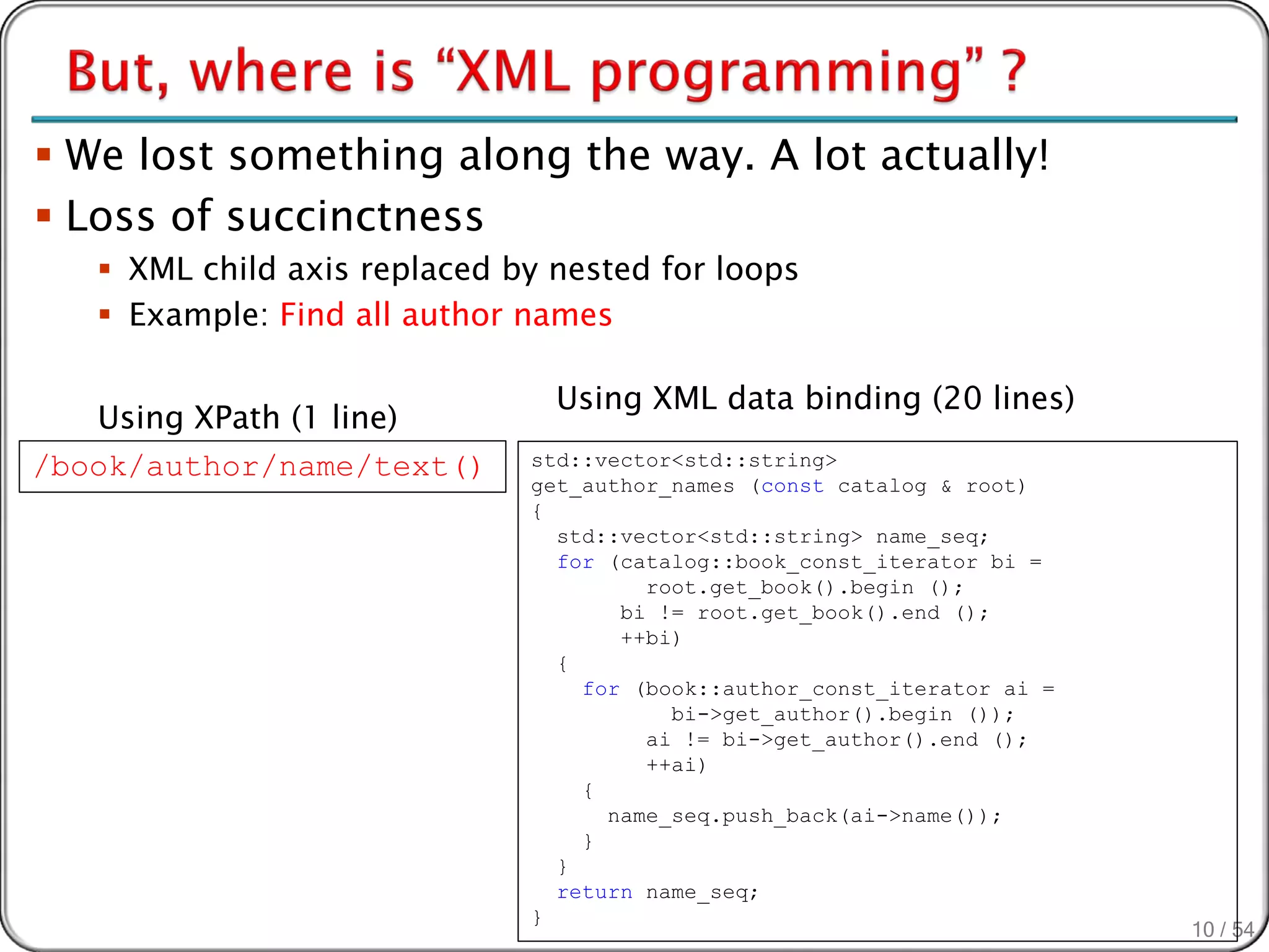  We lost something along the way. A lot actually!
 Loss of succinctness
    XML child axis replaced by nested for loops
    Example: Find all author names

                                Using XML data binding (20 lines)
   Using XPath (1 line)
/book/author/name/text()      std::vector<std::string>
                              get_author_names (const catalog & root)
                              {
                                std::vector<std::string> name_seq;
                                for (catalog::book_const_iterator bi =
                                       root.get_book().begin ();
                                     bi != root.get_book().end ();
                                     ++bi)
                                {
                                  for (book::author_const_iterator ai =
                                         bi->get_author().begin ());
                                       ai != bi->get_author().end ();
                                       ++ai)
                                  {
                                    name_seq.push_back(ai->name());
                                  }
                                }
                                return name_seq;
                              }
                                                                          10 / 54
 
