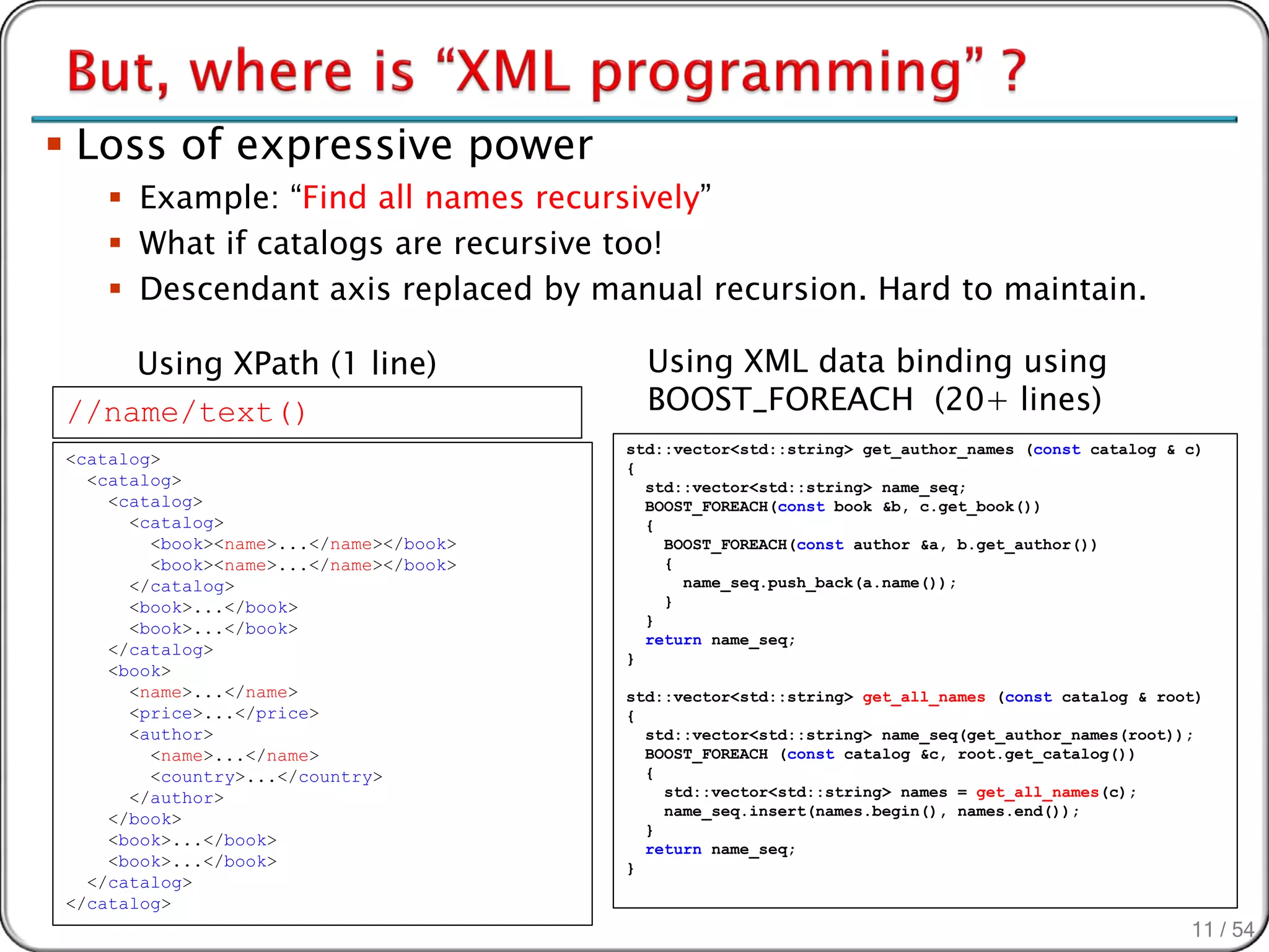 Loss of expressive power
     Example: “Find all names recursively”
     What if catalogs are recursive too!
     Descendant axis replaced by manual recursion. Hard to maintain.

    Using XPath (1 line)                  Using XML data binding using
//name/text()                             BOOST_FOREACH (20+ lines)
                                        std::vector<std::string> get_author_names (const catalog & c)
<catalog>                               {
  <catalog>                               std::vector<std::string> name_seq;
    <catalog>                             BOOST_FOREACH(const book &b, c.get_book())
      <catalog>                           {
        <book><name>...</name></book>       BOOST_FOREACH(const author &a, b.get_author())
        <book><name>...</name></book>       {
      </catalog>                              name_seq.push_back(a.name());
      <book>...</book>                      }
                                          }
      <book>...</book>
                                          return name_seq;
    </catalog>                          }
    <book>
      <name>...</name>                  std::vector<std::string> get_all_names (const catalog & root)
      <price>...</price>                {
      <author>                            std::vector<std::string> name_seq(get_author_names(root));
        <name>...</name>                  BOOST_FOREACH (const catalog &c, root.get_catalog())
        <country>...</country>            {
      </author>                             std::vector<std::string> names = get_all_names(c);
                                            name_seq.insert(names.begin(), names.end());
    </book>
                                          }
    <book>...</book>                      return name_seq;
    <book>...</book>                    }
  </catalog>
</catalog>
                                                                                                   11 / 54
 
