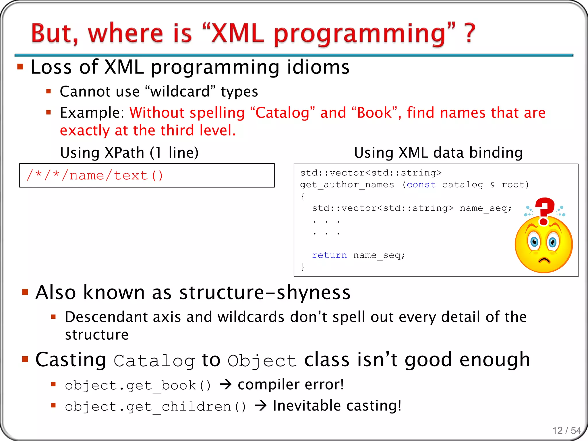  Loss of XML programming idioms
   Cannot use “wildcard” types
   Example: Without spelling “Catalog” and “Book”, find names that are
    exactly at the third level.
    Using XPath (1 line)                         Using XML data binding
/*/*/name/text()                      std::vector<std::string>
                                      get_author_names (const catalog & root)
                                      {
                                        std::vector<std::string> name_seq;
                                        . . .
                                        . . .

                                          return name_seq;
                                      }


 Also known as structure-shyness
    Descendant axis and wildcards don’t spell out every detail of the
     structure
 Casting Catalog to Object class isn’t good enough
    object.get_book()  compiler error!
    object.get_children()  Inevitable casting!
                                                                                12 / 54
 