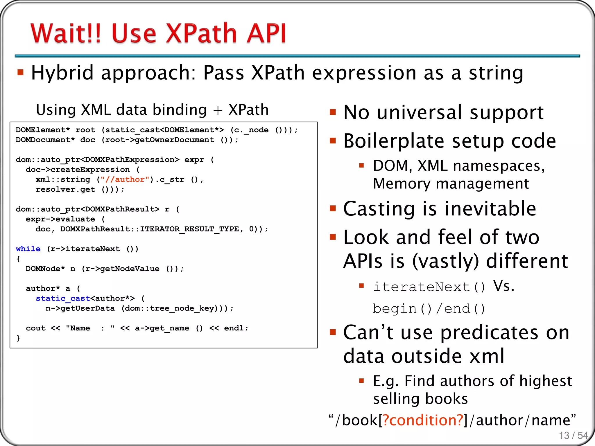 Hybrid approach: Pass XPath expression as a string
      Using XML data binding + XPath                         No universal support
                                                             Boilerplate setup code
DOMElement* root (static_cast<DOMElement*> (c._node ()));
DOMDocument* doc (root->getOwnerDocument ());


                                                                 DOM, XML namespaces,
dom::auto_ptr<DOMXPathExpression> expr (
  doc->createExpression (
    xml::string ("//author").c_str (),
    resolver.get ()));                                            Memory management
dom::auto_ptr<DOMXPathResult> r (
  expr->evaluate (
                                                             Casting is inevitable
                                                             Look and feel of two
    doc, DOMXPathResult::ITERATOR_RESULT_TYPE, 0));



                                                              APIs is (vastly) different
while (r->iterateNext ())
{
  DOMNode* n (r->getNodeValue ());

    author* a (                                                  iterateNext() Vs.
      static_cast<author*> (
        n->getUserData (dom::tree_node_key)));                    begin()/end()
}
    cout << "Name   : " << a->get_name () << endl;
                                                             Can’t use predicates on
                                                              data outside xml
                                                                 E.g. Find authors of highest
                                                                  selling books
                                                            “/book[?condition?]/author/name”
                                                                                           13 / 54
 