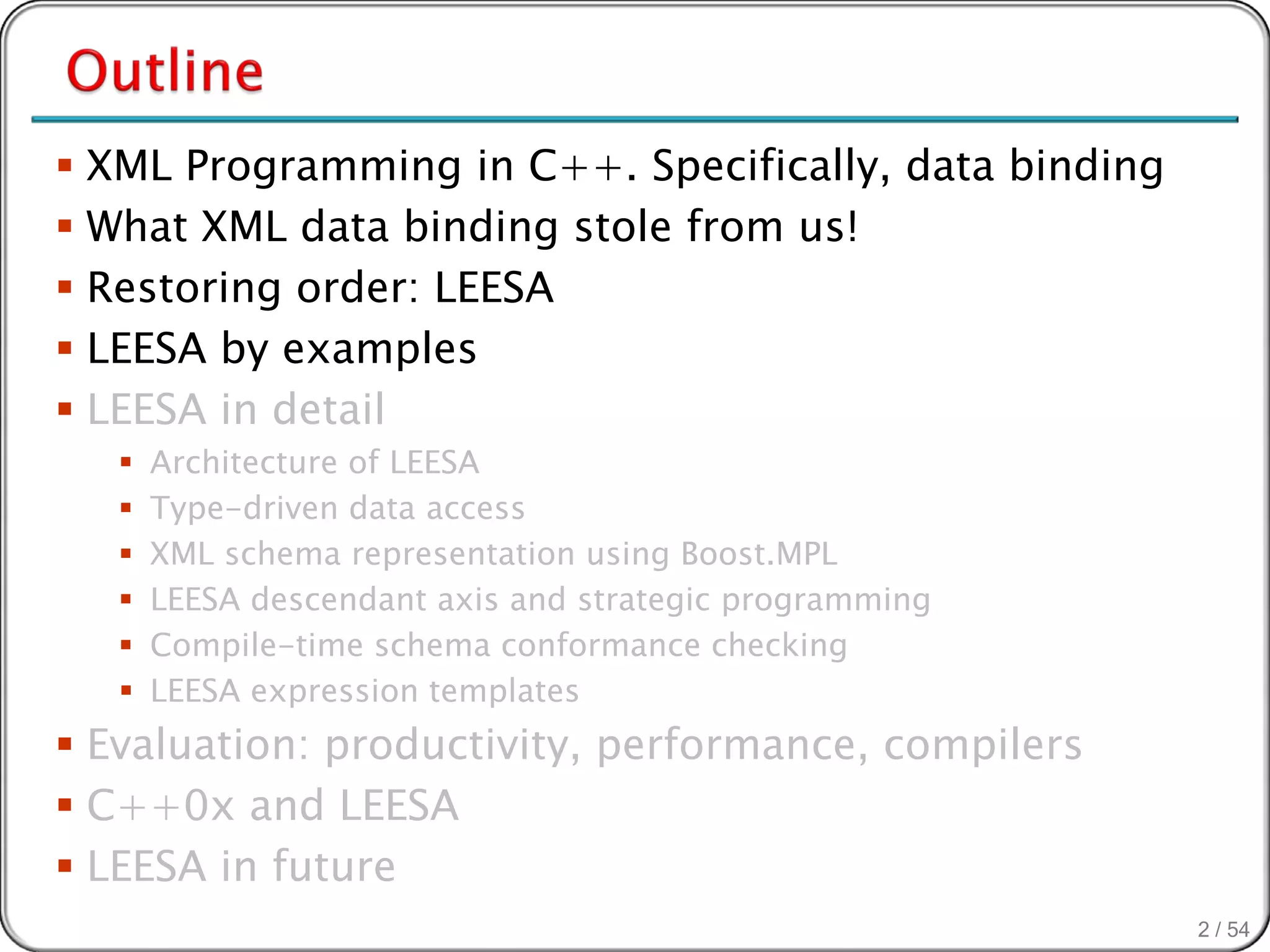  XML Programming in C++. Specifically, data binding
 What XML data binding stole from us!
 Restoring order: LEESA
 LEESA by examples
 LEESA in detail
      Architecture of LEESA
      Type-driven data access
      XML schema representation using Boost.MPL
      LEESA descendant axis and strategic programming
      Compile-time schema conformance checking
      LEESA expression templates
 Evaluation: productivity, performance, compilers
 C++0x and LEESA
 LEESA in future
                                                         2 / 54
 