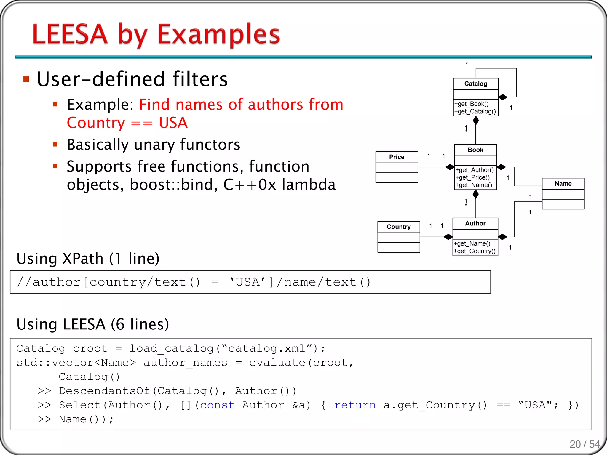 *


 User-defined filters                                                   Catalog


      Example: Find names of authors from                            +get_Book()
                                                                      +get_Catalog()
                                                                                       1

       Country == USA                                                    1
                                                                         *

      Basically unary functors                                              Book
                                                              1   1

      Supports free functions, function
                                                    Price

                                                                      +get_Author()

       objects, boost::bind, C++0x lambda
                                                                      +get_Price()     1
                                                                      +get_Name()              Name

                                                                                           1
                                                                         1
                                                                         *
                                                                                           1

                                                              1   1      Author
                                                    Country

                                                                      +get_Name()
                                                                                       1

Using XPath (1 line)
                                                                      +get_Country()




//author[country/text() = ‘USA’]/name/text()


Using LEESA (6 lines)
Catalog croot = load_catalog(“catalog.xml”);
std::vector<Name> author_names = evaluate(croot,
      Catalog()
   >> DescendantsOf(Catalog(), Author())
   >> Select(Author(), [](const Author &a) { return a.get_Country() == “USA"; })
   >> Name());

                                                                                                  20 / 54
 