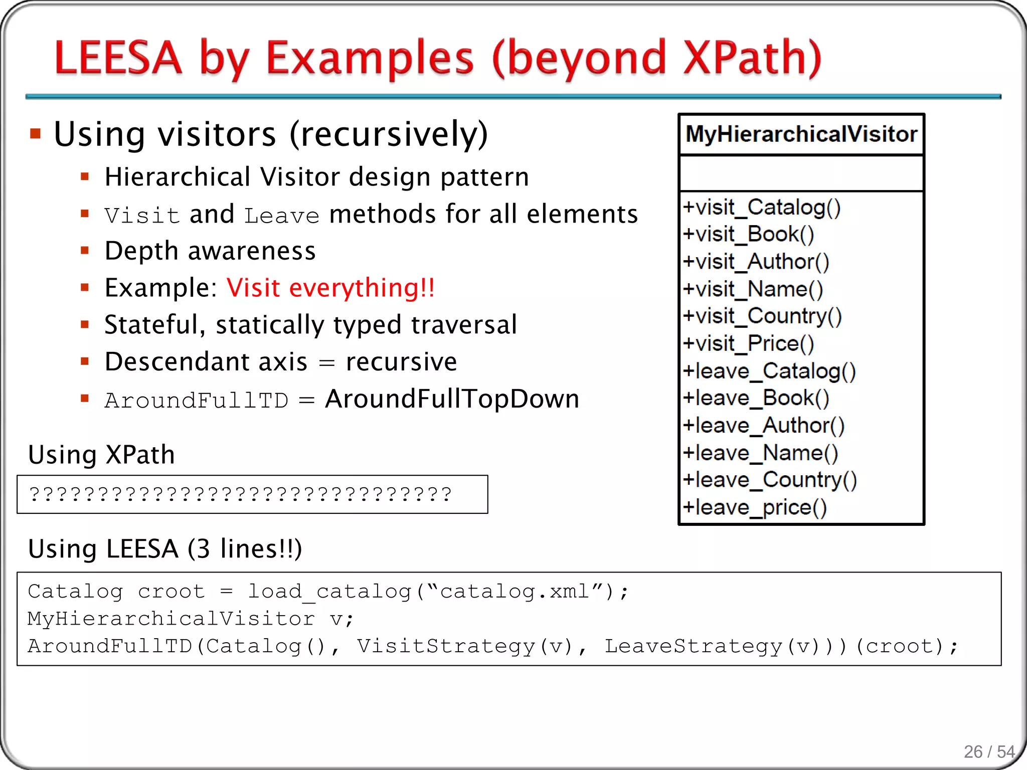  Using visitors (recursively)
       Hierarchical Visitor design pattern
       Visit and Leave methods for all elements
       Depth awareness
       Example: Visit everything!!
       Stateful, statically typed traversal
       Descendant axis = recursive
       AroundFullTD = AroundFullTopDown

Using XPath
???????????????????????????????

Using LEESA (3 lines!!)
Catalog croot = load_catalog(“catalog.xml”);
MyHierarchicalVisitor v;
AroundFullTD(Catalog(), VisitStrategy(v), LeaveStrategy(v)))(croot);



                                                                       26 / 54
 