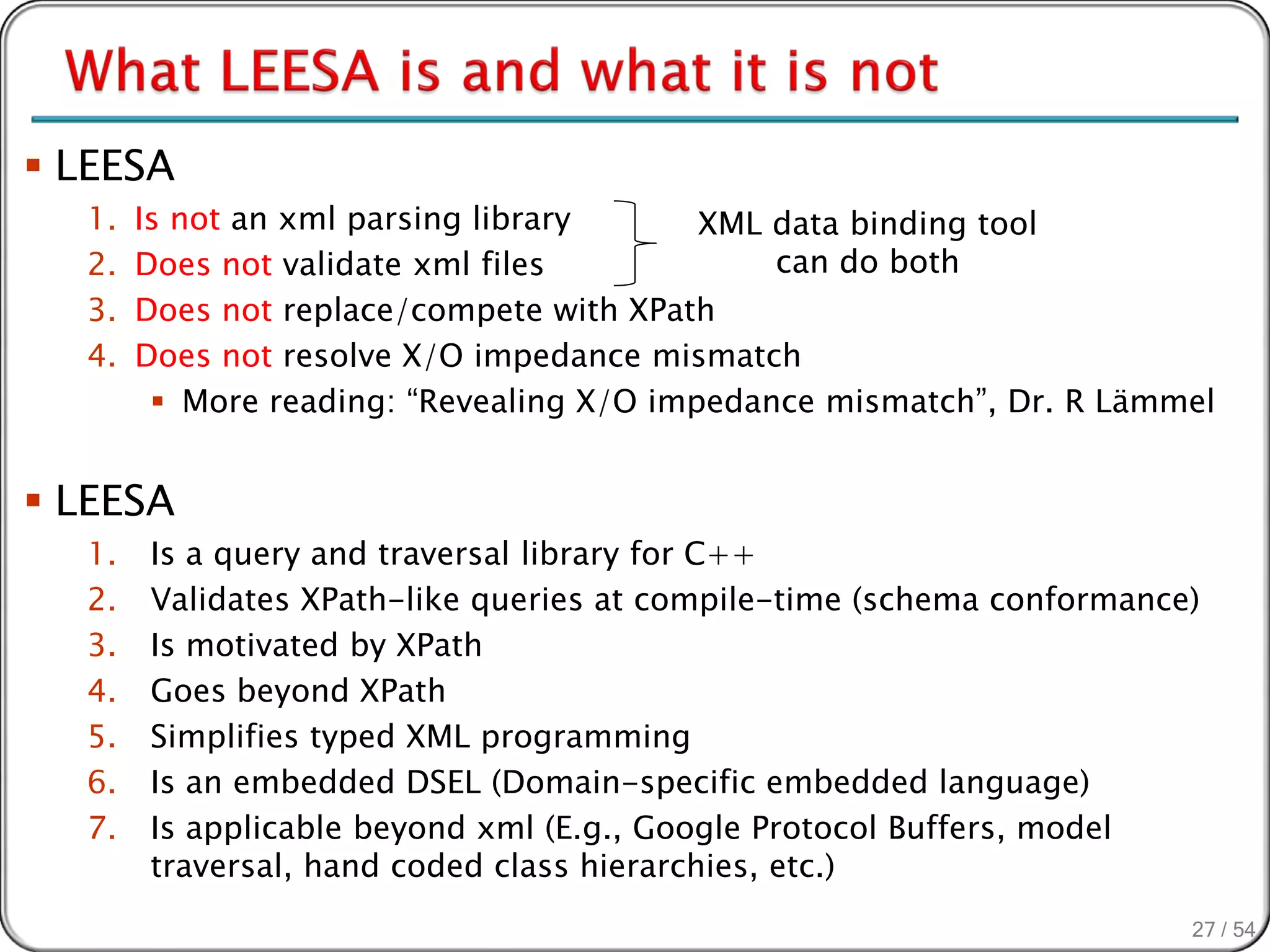  LEESA
  1.   Is not an xml parsing library      XML data binding tool
  2.   Does not validate xml files            can do both
  3.   Does not replace/compete with XPath
  4.   Does not resolve X/O impedance mismatch
         More reading: “Revealing X/O impedance mismatch”, Dr. R Lämmel


 LEESA
  1.   Is a query and traversal library for C++
  2.   Validates XPath-like queries at compile-time (schema conformance)
  3.   Is motivated by XPath
  4.   Goes beyond XPath
  5.   Simplifies typed XML programming
  6.   Is an embedded DSEL (Domain-specific embedded language)
  7.   Is applicable beyond xml (E.g., Google Protocol Buffers, model
       traversal, hand coded class hierarchies, etc.)
                                                                       27 / 54
 