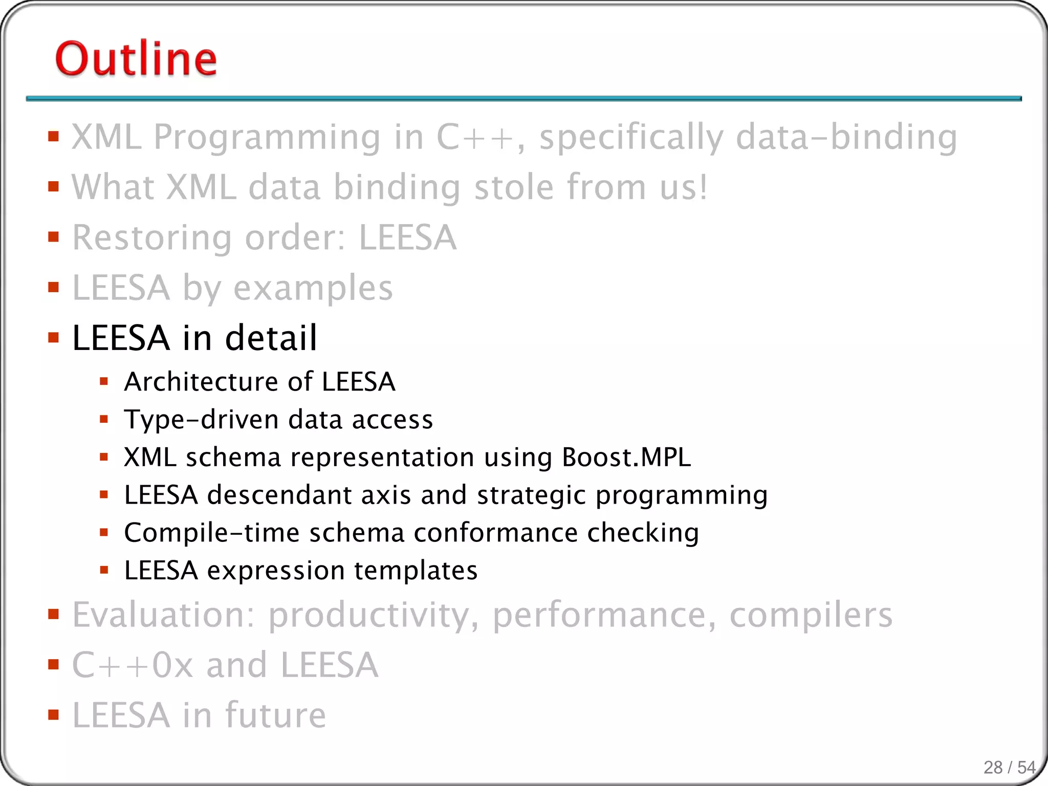  XML Programming in C++, specifically data-binding
 What XML data binding stole from us!
 Restoring order: LEESA
 LEESA by examples
 LEESA in detail
      Architecture of LEESA
      Type-driven data access
      XML schema representation using Boost.MPL
      LEESA descendant axis and strategic programming
      Compile-time schema conformance checking
      LEESA expression templates
 Evaluation: productivity, performance, compilers
 C++0x and LEESA
 LEESA in future
                                                         28 / 54
 
