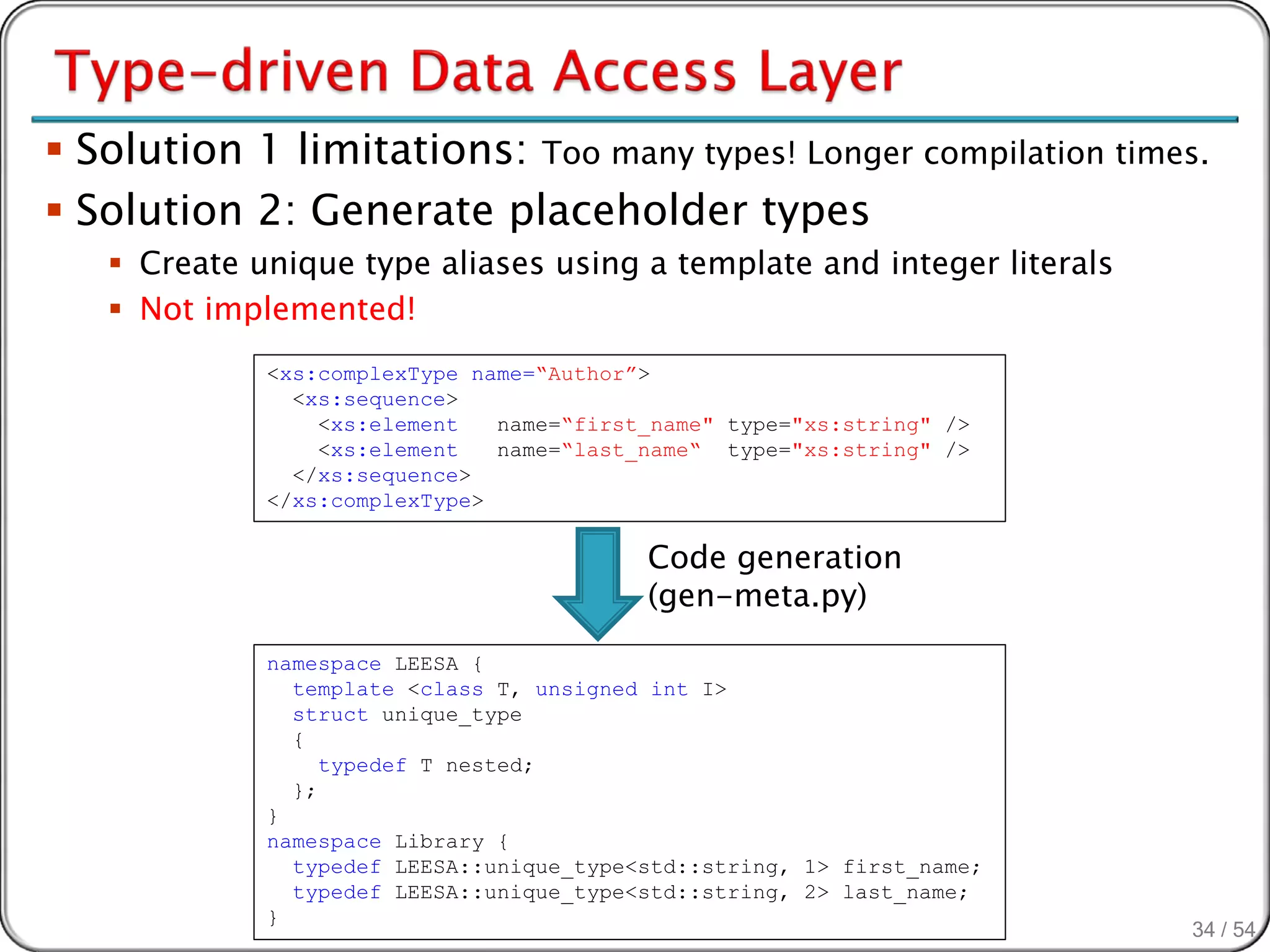  Solution 1 limitations: Too many types! Longer compilation times.
 Solution 2: Generate placeholder types
    Create unique type aliases using a template and integer literals
    Not implemented!
             <xs:complexType name=“Author”>
               <xs:sequence>
                 <xs:element   name=“first_name" type="xs:string" />
                 <xs:element   name=“last_name“ type="xs:string" />
               </xs:sequence>
             </xs:complexType>

                                          Code generation
                                          (gen-meta.py)
             namespace LEESA {
               template <class T, unsigned int I>
               struct unique_type
               {
                  typedef T nested;
               };
             }
             namespace Library {
               typedef LEESA::unique_type<std::string, 1> first_name;
               typedef LEESA::unique_type<std::string, 2> last_name;
             }
                                                                        34 / 54
 