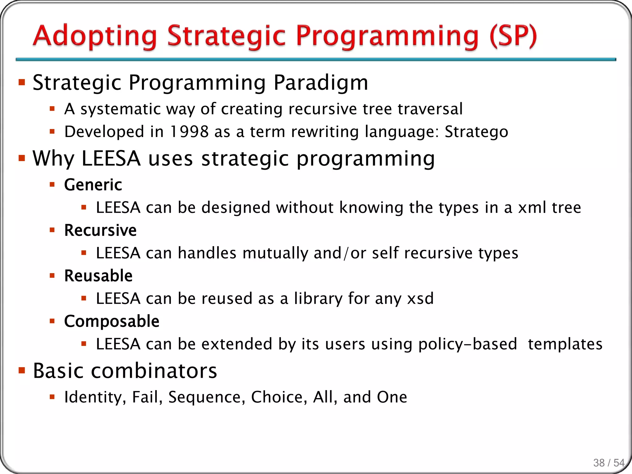  Strategic Programming Paradigm
   A systematic way of creating recursive tree traversal
   Developed in 1998 as a term rewriting language: Stratego
 Why LEESA uses strategic programming
   Generic
       LEESA can   be designed without knowing the types in a xml tree
   Recursive
       LEESA can   handles mutually and/or self recursive types
   Reusable
       LEESA can   be reused as a library for any xsd
   Composable
       LEESA can   be extended by its users using policy-based templates
 Basic combinators
   Identity, Fail, Sequence, Choice, All, and One



                                                                          38 / 54
 