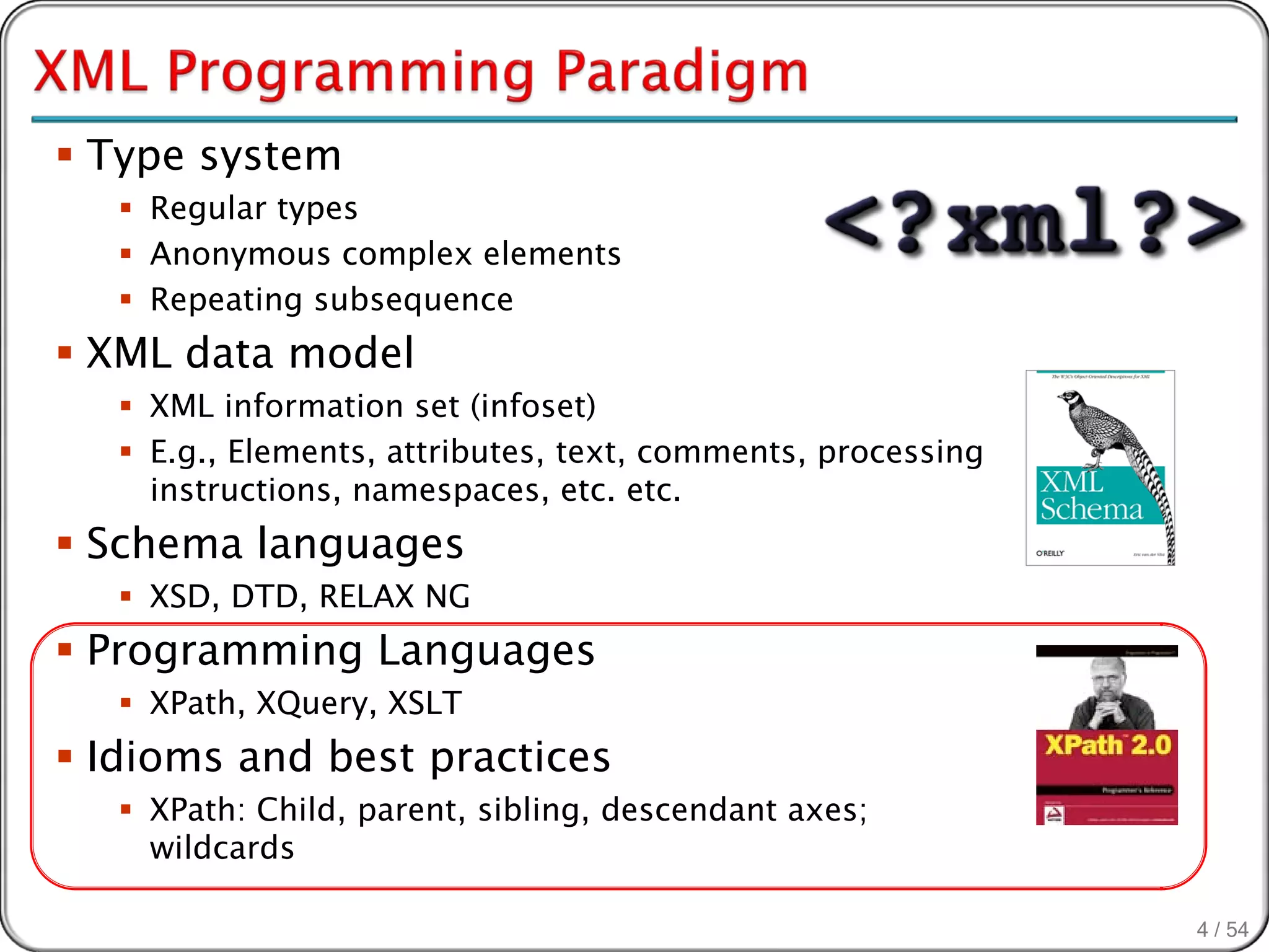  Type system
    Regular types
    Anonymous complex elements
    Repeating subsequence
 XML data model
    XML information set (infoset)
    E.g., Elements, attributes, text, comments, processing
     instructions, namespaces, etc. etc.
 Schema languages
    XSD, DTD, RELAX NG
 Programming Languages
    XPath, XQuery, XSLT
 Idioms and best practices
    XPath: Child, parent, sibling, descendant axes;
     wildcards

                                                              4 / 54
 