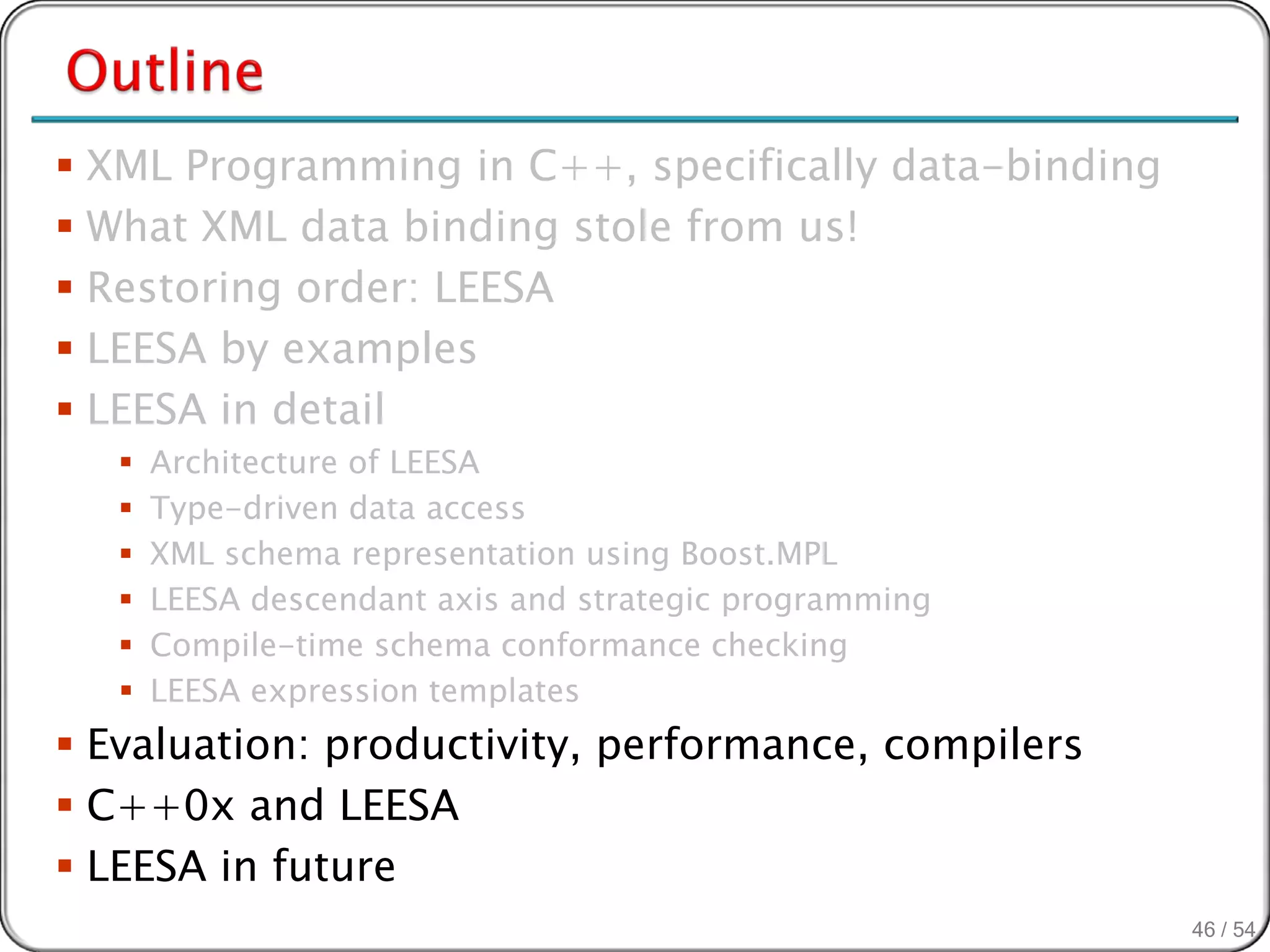  XML Programming in C++, specifically data-binding
 What XML data binding stole from us!
 Restoring order: LEESA
 LEESA by examples
 LEESA in detail
      Architecture of LEESA
      Type-driven data access
      XML schema representation using Boost.MPL
      LEESA descendant axis and strategic programming
      Compile-time schema conformance checking
      LEESA expression templates
 Evaluation: productivity, performance, compilers
 C++0x and LEESA
 LEESA in future
                                                         46 / 54
 