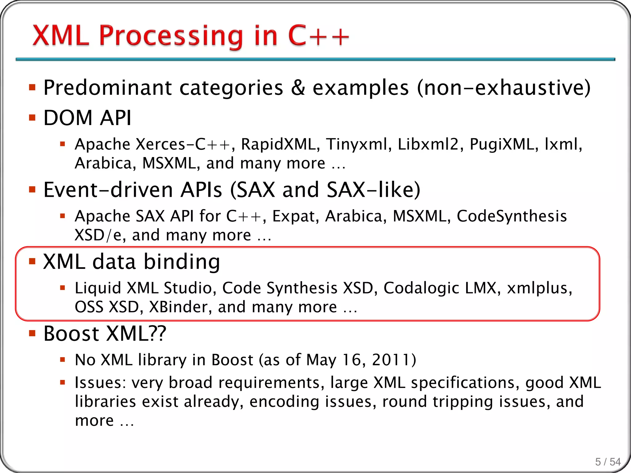  Predominant categories & examples (non-exhaustive)
 DOM API
    Apache Xerces-C++, RapidXML, Tinyxml, Libxml2, PugiXML, lxml,
     Arabica, MSXML, and many more …
 Event-driven APIs (SAX and SAX-like)
    Apache SAX API for C++, Expat, Arabica, MSXML, CodeSynthesis
     XSD/e, and many more …
 XML data binding
    Liquid XML Studio, Code Synthesis XSD, Codalogic LMX, xmlplus,
     OSS XSD, XBinder, and many more …
 Boost XML??
    No XML library in Boost (as of May 16, 2011)
    Issues: very broad requirements, large XML specifications, good XML
     libraries exist already, encoding issues, round tripping issues, and
     more …

                                                                        5 / 54
 