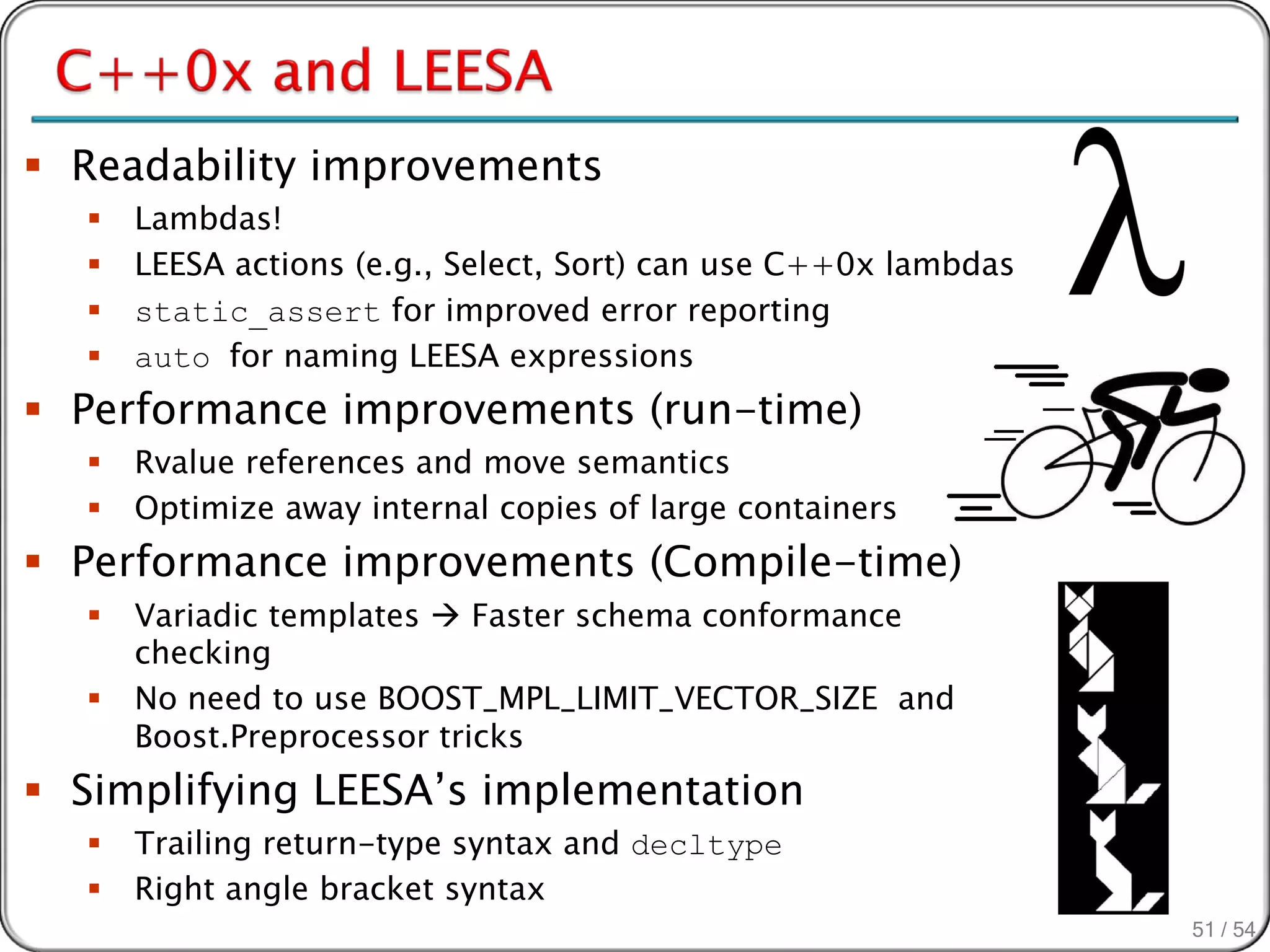  Readability improvements
     Lambdas!
     LEESA actions (e.g., Select, Sort) can use C++0x lambdas
     static_assert for improved error reporting
     auto for naming LEESA expressions
 Performance improvements (run-time)
     Rvalue references and move semantics
     Optimize away internal copies of large containers
 Performance improvements (Compile-time)
     Variadic templates  Faster schema conformance
      checking
     No need to use BOOST_MPL_LIMIT_VECTOR_SIZE and
      Boost.Preprocessor tricks
 Simplifying LEESA’s implementation
     Trailing return-type syntax and decltype
     Right angle bracket syntax
                                                                 51 / 54
 