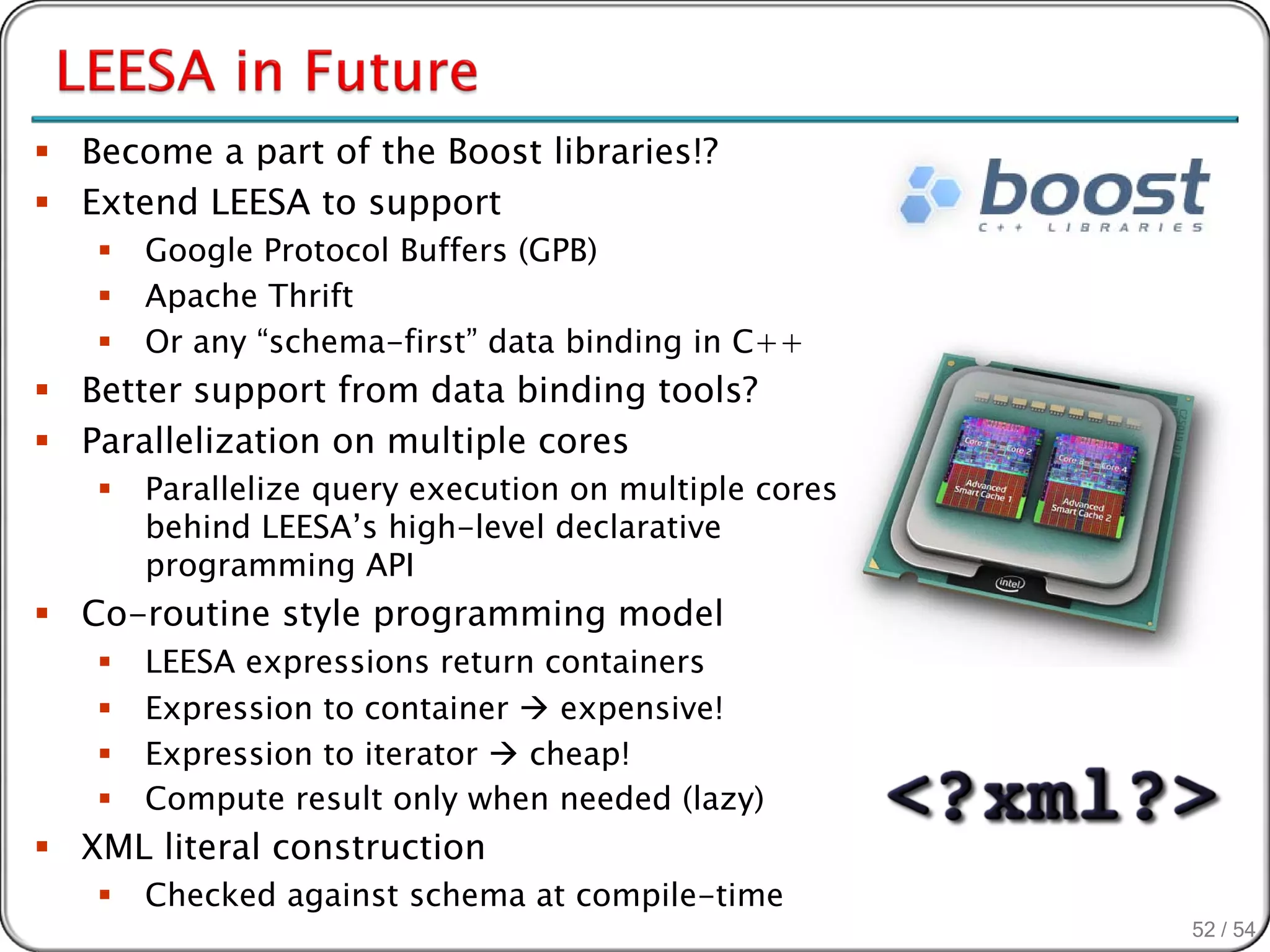  Become a part of the Boost libraries!?
 Extend LEESA to support
      Google Protocol Buffers (GPB)
      Apache Thrift
      Or any “schema-first” data binding in C++
 Better support from data binding tools?
 Parallelization on multiple cores
      Parallelize query execution on multiple cores
       behind LEESA’s high-level declarative
       programming API
 Co-routine style programming model
      LEESA expressions return containers
      Expression to container  expensive!
      Expression to iterator  cheap!
      Compute result only when needed (lazy)
 XML literal construction
      Checked against schema at compile-time
                                                       52 / 54
 