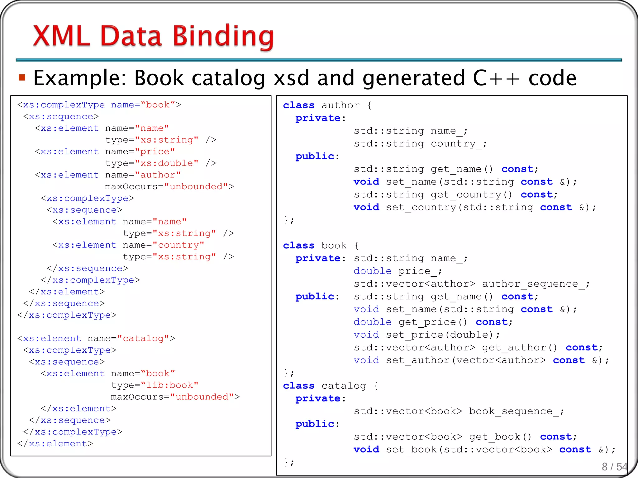  Example: Book catalog xsd and generated C++ code
<xs:complexType name=“book”>              class author {
 <xs:sequence>                               private:
   <xs:element name="name"                            std::string name_;
                type="xs:string" />                   std::string country_;
   <xs:element name="price"
                                             public:
                type="xs:double" />
                                                      std::string get_name() const;
   <xs:element name="author"
                maxOccurs="unbounded">                void set_name(std::string const &);
    <xs:complexType>                                  std::string get_country() const;
     <xs:sequence>                                    void set_country(std::string const &);
      <xs:element name="name"             };
                   type="xs:string" />
      <xs:element name="country"          class book {
                   type="xs:string" />       private: std::string name_;
     </xs:sequence>                                   double price_;
    </xs:complexType>                                 std::vector<author> author_sequence_;
  </xs:element>
                                             public: std::string get_name() const;
 </xs:sequence>
                                                      void set_name(std::string const &);
</xs:complexType>
                                                      double get_price() const;
<xs:element name="catalog">                           void set_price(double);
 <xs:complexType>                                     std::vector<author> get_author() const;
  <xs:sequence>                                       void set_author(vector<author> const &);
    <xs:element name=“book”               };
                 type=“lib:book"          class catalog {
                 maxOccurs="unbounded">      private:
    </xs:element>                                     std::vector<book> book_sequence_;
  </xs:sequence>                             public:
 </xs:complexType>
                                                      std::vector<book> get_book() const;
</xs:element>
                                                      void set_book(std::vector<book> const &);
                                          };
                                                                                             8 / 54
 
