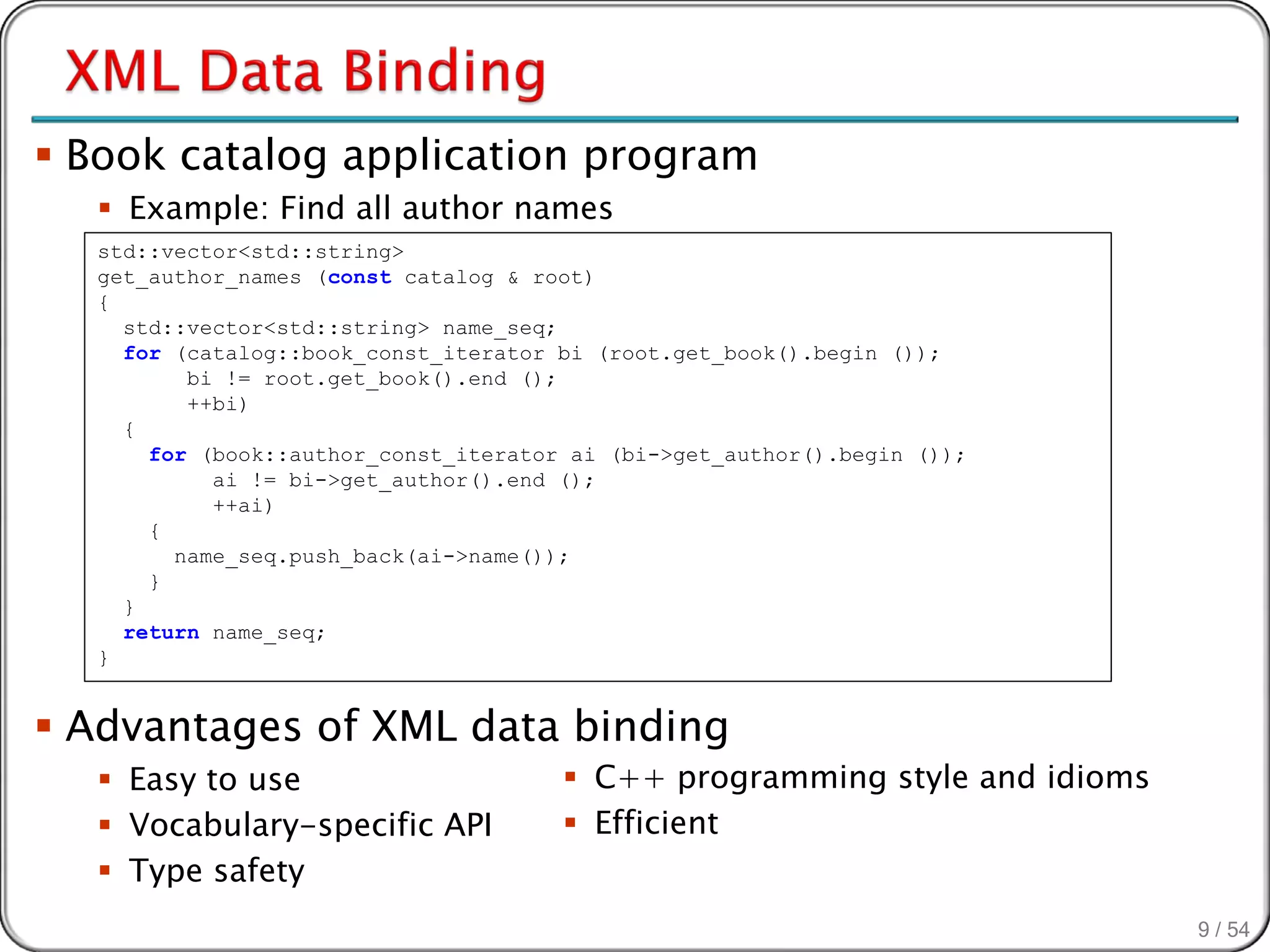  Book catalog application program
   Example: Find all author names
  std::vector<std::string>
  get_author_names (const catalog & root)
  {
    std::vector<std::string> name_seq;
    for (catalog::book_const_iterator bi (root.get_book().begin ());
         bi != root.get_book().end ();
         ++bi)
    {
      for (book::author_const_iterator ai (bi->get_author().begin ());
           ai != bi->get_author().end ();
           ++ai)
      {
        name_seq.push_back(ai->name());
      }
    }
    return name_seq;
  }


 Advantages of XML data binding
   Easy to use                        C++ programming style and idioms
   Vocabulary-specific API            Efficient
   Type safety
                                                                           9 / 54
 