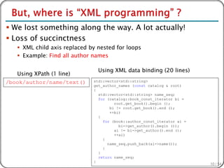  We lost something along the way. A lot actually!
 Loss of succinctness
    XML child axis replaced by nested for loops
    Example: Find all author names

                                Using XML data binding (20 lines)
   Using XPath (1 line)
/book/author/name/text()      std::vector<std::string>
                              get_author_names (const catalog & root)
                              {
                                std::vector<std::string> name_seq;
                                for (catalog::book_const_iterator bi =
                                       root.get_book().begin ();
                                     bi != root.get_book().end ();
                                     ++bi)
                                {
                                  for (book::author_const_iterator ai =
                                         bi->get_author().begin ());
                                       ai != bi->get_author().end ();
                                       ++ai)
                                  {
                                    name_seq.push_back(ai->name());
                                  }
                                }
                                return name_seq;
                              }
                                                                          10 / 54
 