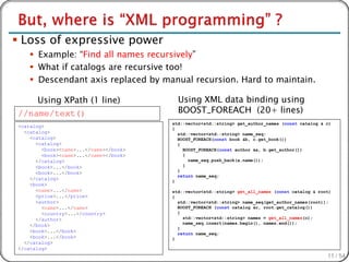  Loss of expressive power
     Example: “Find all names recursively”
     What if catalogs are recursive too!
     Descendant axis replaced by manual recursion. Hard to maintain.

    Using XPath (1 line)                  Using XML data binding using
//name/text()                             BOOST_FOREACH (20+ lines)
                                        std::vector<std::string> get_author_names (const catalog & c)
<catalog>                               {
  <catalog>                               std::vector<std::string> name_seq;
    <catalog>                             BOOST_FOREACH(const book &b, c.get_book())
      <catalog>                           {
        <book><name>...</name></book>       BOOST_FOREACH(const author &a, b.get_author())
        <book><name>...</name></book>       {
      </catalog>                              name_seq.push_back(a.name());
      <book>...</book>                      }
                                          }
      <book>...</book>
                                          return name_seq;
    </catalog>                          }
    <book>
      <name>...</name>                  std::vector<std::string> get_all_names (const catalog & root)
      <price>...</price>                {
      <author>                            std::vector<std::string> name_seq(get_author_names(root));
        <name>...</name>                  BOOST_FOREACH (const catalog &c, root.get_catalog())
        <country>...</country>            {
      </author>                             std::vector<std::string> names = get_all_names(c);
                                            name_seq.insert(names.begin(), names.end());
    </book>
                                          }
    <book>...</book>                      return name_seq;
    <book>...</book>                    }
  </catalog>
</catalog>
                                                                                                   11 / 54
 
