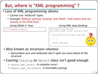  Loss of XML programming idioms
   Cannot use “wildcard” types
   Example: Without spelling “Catalog” and “Book”, find names that are
    exactly at the third level.
    Using XPath (1 line)                         Using XML data binding
/*/*/name/text()                      std::vector<std::string>
                                      get_author_names (const catalog & root)
                                      {
                                        std::vector<std::string> name_seq;
                                        . . .
                                        . . .

                                          return name_seq;
                                      }


 Also known as structure-shyness
    Descendant axis and wildcards don’t spell out every detail of the
     structure
 Casting Catalog to Object class isn’t good enough
    object.get_book()  compiler error!
    object.get_children()  Inevitable casting!
                                                                                12 / 54
 