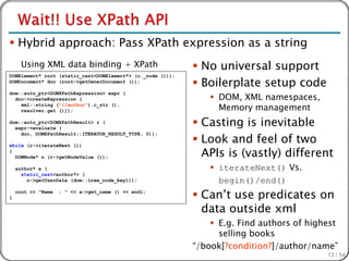  Hybrid approach: Pass XPath expression as a string
      Using XML data binding + XPath                         No universal support
                                                             Boilerplate setup code
DOMElement* root (static_cast<DOMElement*> (c._node ()));
DOMDocument* doc (root->getOwnerDocument ());


                                                                 DOM, XML namespaces,
dom::auto_ptr<DOMXPathExpression> expr (
  doc->createExpression (
    xml::string ("//author").c_str (),
    resolver.get ()));                                            Memory management
dom::auto_ptr<DOMXPathResult> r (
  expr->evaluate (
                                                             Casting is inevitable
                                                             Look and feel of two
    doc, DOMXPathResult::ITERATOR_RESULT_TYPE, 0));



                                                              APIs is (vastly) different
while (r->iterateNext ())
{
  DOMNode* n (r->getNodeValue ());

    author* a (                                                  iterateNext() Vs.
      static_cast<author*> (
        n->getUserData (dom::tree_node_key)));                    begin()/end()
}
    cout << "Name   : " << a->get_name () << endl;
                                                             Can’t use predicates on
                                                              data outside xml
                                                                 E.g. Find authors of highest
                                                                  selling books
                                                            “/book[?condition?]/author/name”
                                                                                           13 / 54
 