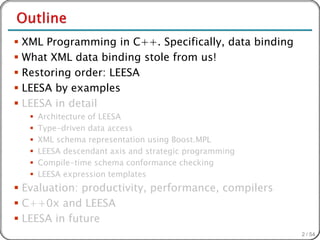  XML Programming in C++. Specifically, data binding
 What XML data binding stole from us!
 Restoring order: LEESA
 LEESA by examples
 LEESA in detail
      Architecture of LEESA
      Type-driven data access
      XML schema representation using Boost.MPL
      LEESA descendant axis and strategic programming
      Compile-time schema conformance checking
      LEESA expression templates
 Evaluation: productivity, performance, compilers
 C++0x and LEESA
 LEESA in future
                                                         2 / 54
 