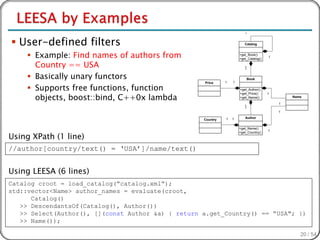 *


 User-defined filters                                                   Catalog


      Example: Find names of authors from                            +get_Book()
                                                                      +get_Catalog()
                                                                                       1

       Country == USA                                                    1
                                                                         *

      Basically unary functors                                              Book
                                                              1   1

      Supports free functions, function
                                                    Price

                                                                      +get_Author()

       objects, boost::bind, C++0x lambda
                                                                      +get_Price()     1
                                                                      +get_Name()              Name

                                                                                           1
                                                                         1
                                                                         *
                                                                                           1

                                                              1   1      Author
                                                    Country

                                                                      +get_Name()
                                                                                       1

Using XPath (1 line)
                                                                      +get_Country()




//author[country/text() = ‘USA’]/name/text()


Using LEESA (6 lines)
Catalog croot = load_catalog(“catalog.xml”);
std::vector<Name> author_names = evaluate(croot,
      Catalog()
   >> DescendantsOf(Catalog(), Author())
   >> Select(Author(), [](const Author &a) { return a.get_Country() == “USA"; })
   >> Name());

                                                                                                  20 / 54
 
