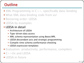  XML Programming in C++, specifically data-binding
 What XML data binding stole from us!
 Restoring order: LEESA
 LEESA by examples
 LEESA in detail
      Architecture of LEESA
      Type-driven data access
      XML schema representation using Boost.MPL
      LEESA descendant axis and strategic programming
      Compile-time schema conformance checking
      LEESA expression templates
 Evaluation: productivity, performance, compilers
 C++0x and LEESA
 LEESA in future
                                                         28 / 54
 