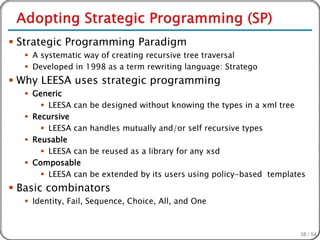  Strategic Programming Paradigm
   A systematic way of creating recursive tree traversal
   Developed in 1998 as a term rewriting language: Stratego
 Why LEESA uses strategic programming
   Generic
       LEESA can   be designed without knowing the types in a xml tree
   Recursive
       LEESA can   handles mutually and/or self recursive types
   Reusable
       LEESA can   be reused as a library for any xsd
   Composable
       LEESA can   be extended by its users using policy-based templates
 Basic combinators
   Identity, Fail, Sequence, Choice, All, and One



                                                                          38 / 54
 