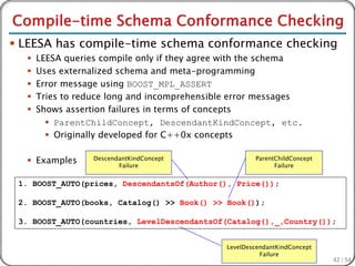  LEESA has compile-time schema conformance checking
     LEESA queries compile only if they agree with the schema
     Uses externalized schema and meta-programming
     Error message using BOOST_MPL_ASSERT
     Tries to reduce long and incomprehensible error messages
     Shows assertion failures in terms of concepts
         ParentChildConcept, DescendantKindConcept, etc.
         Originally developed for C++0x concepts

   Examples      DescendantKindConcept
                         Failure
                                                      ParentChildConcept
                                                            Failure


 1. BOOST_AUTO(prices, DescendantsOf(Author(), Price());

 2. BOOST_AUTO(books, Catalog() >> Book() >> Book());

 3. BOOST_AUTO(countries, LevelDescendantsOf(Catalog(),_,Country());


                                              LevelDescendantKindConcept
                                                        Failure
                                                                           42 / 54
 