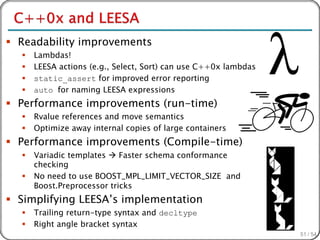  Readability improvements
     Lambdas!
     LEESA actions (e.g., Select, Sort) can use C++0x lambdas
     static_assert for improved error reporting
     auto for naming LEESA expressions
 Performance improvements (run-time)
     Rvalue references and move semantics
     Optimize away internal copies of large containers
 Performance improvements (Compile-time)
     Variadic templates  Faster schema conformance
      checking
     No need to use BOOST_MPL_LIMIT_VECTOR_SIZE and
      Boost.Preprocessor tricks
 Simplifying LEESA’s implementation
     Trailing return-type syntax and decltype
     Right angle bracket syntax
                                                                 51 / 54
 