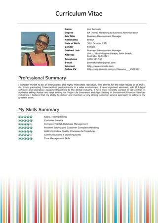 Curriculum Vitae
Name

Lee Samuels

Degree

BA (Hons) Marketing & Business Administration

Nationality

British

Date of Birth

30th October 1971

Gender

Female

Desired Job

Business Development Manager
Unit 1/58a Philippine Parade, Palm Beach,
Australia, QLD 4221
0468 383 550

Address
Telephone
E-mail
Online CV

Leeleekahelee@gmail.com
http://www.slideshare.net/Leeleekahelee/lee-samuels

Professional Summary
I consider myself to be an enthusiastic and highly motivated individual, who strives for the best results in all that I
do. From graduating I have worked predominantly in a sales environment. I have organised seminars, sold IT & legal
software and laboratory equipment/sundries to the dental industry. I have most recently worked in call centres in
Australia selling Austar and appt setting for Virgin Life Insurance and Appt Setting in Investment/Financial Services
industries. I believe that my ability to deliver and maintain a very strong customer service approach to selling is my
greatest asset.

My Skills Summary
Sales, Telemarketing
Customer Service
Computer Skills& Database Management
Problem Solving and Customer Complaint Handling
Ability to Follow Quality Processes & Procedures
Communications & Listening Skills
Time Management Skills

 