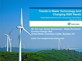 Trends in Blade Technology And
Changing R&D Needs
Sandia Blade Workshop 2016, Albuquerque, New Mexico
August 30, 2016
Mr. Ken Lee, Senior Researcher – Blade Structures
Envision Energy USA
Global Blade Innovation Center, Boulder, CO
Email: Ken.Lee@envision-energy.com
 