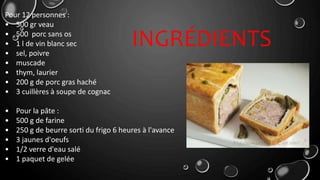 Pour 12 personnes :
• 500 gr veau
• 500 porc sans os
• 1 l de vin blanc sec
• sel, poivre
• muscade
• thym, laurier
• 200 g de porc gras haché
• 3 cuillères à soupe de cognac
• Pour la pâte :
• 500 g de farine
• 250 g de beurre sorti du frigo 6 heures à l'avance
• 3 jaunes d'oeufs
• 1/2 verre d'eau salé
• 1 paquet de gelée
INGRÉDIENTS
 