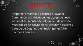 RECETTE
Préparer la marinade 2 heures à l'avance.
Commencer par découper les 750 gr de veau
en lamelles. Ajouter de sel, un peu de noix de
muscade et de poivre blanc. Ajouter 8 cuillères
à soupe de Cognac, bien mélanger et faire
mariner 2 heures.
 