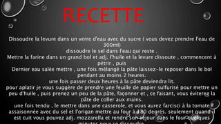Dissoudre la levure dans un verre d'eau avec du sucre ( vous devez prendre l'eau de
300ml)
dissoudre le sel dans l'eau qui reste .
Mettre la farine dans un grand bol et adj. l'huile et la levure dissoute , commencent à
pétrir , puis
Dernier eau salée mettre , une fois mélangé la pâte laissez-le reposer dans le bol
pendant au moins 2 heures.
une fois passer deux heures à la pâte deviendra lit.
pour aplatir je vous suggère de prendre une feuille de papier sulfurisé pour mettre un
peu d'huile , puis prenez un peu de la pâte, façonner et , ce faisant, vous éviterez la
pâte de coller aux mains.
une fois tendu , le mettre dans une casserole, et vous aurez farcisci à la tomate
assaisonnée avec du sel et l'origan mettre au four à 180 degrés. seulement quand il
est cuit vous pouvez adj. mozzarella et rendre son séjour dans le four quelques
RECETTE
 