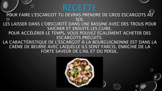RECETTE
POUR FAIRE L'ESCARGOT TU DEVRAS PRENDRE DE GROS ESCARGOTS AU
SOL
LES LAISSER DANS L'OBSCURITÉ DANS UNE BASSINE AVEC DES TROUS POUR
SAIGNER ET ENSUITE LES CUIRE.
POUR ACCÉLÉRER LE TEMPS, VOUS POUVEZ ÉGALEMENT ACHETER DES
ESCARGOTS PRÉCUITS.
LA CARACTÉRISTIQUE DE L'ESCARGOT À LA BOURGUIGNONNE EST DANS LA
CRÈME DE BEURRE AVEC LAQUELLE ILS SONT FARCIS, ENRICHIE DE LA
FORTE SAVEUR DE L'AIL ET DU PERSIL.
 