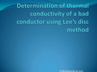 Determination of thermal conductivity of a bad conductor using Lee’s disc method Trisha Banerjee @ 2010 
