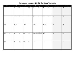 November Leesers 4th Qtr Territory Template
     Monday           Tuesday        Wednesday           Thursday              Friday        Saturday        Sunday
31            1           T15   2         T16    3           T17       4          T13   5               6




7                 8       T1    9         T1     10           T1       11          T1   12              13




14            15 T5             16 T5            17 T7                 18 T7            19              20




21      T8    22          T8    23        T8     24 Thanksgiving Day   25               26              27




28            29          T4    30        T4         1                     2            3               4
 
