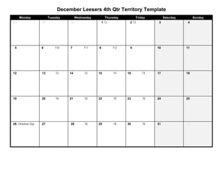 December Leesers 4th Qtr Territory Template
     Monday             Tuesday        Wednesday         Thursday        Friday        Saturday        Sunday
23                 29             30                   1 T2          2 T2          3              4




 5                 6        T10   7         T11    8          T12    9            10              11




12                 13       T2    14        T2     15         T4    16       T4   17              18




19                 20       T8    21        T8     22         T8    23       T8   24              25




26 Christmas Day   27             28        T8     29         T8    30       T8   31               1
 