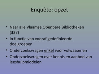 Enquête: opzet
• Naar alle Vlaamse Openbare Bibliotheken
(327)
• In functie van vooraf gedefinieerde
doelgroepen
• Onderzoeksvragen enkel voor volwassenen
• Onderzoeksvragen over kennis en aanbod van
leeshulpmiddelen
 