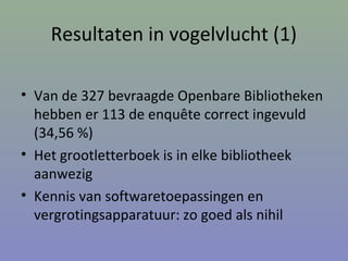 Resultaten in vogelvlucht (1)
• Van de 327 bevraagde Openbare Bibliotheken
hebben er 113 de enquête correct ingevuld
(34,56 %)
• Het grootletterboek is in elke bibliotheek
aanwezig
• Kennis van softwaretoepassingen en
vergrotingsapparatuur: zo goed als nihil
 