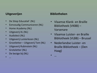 Uitgeverijen
• De Stiep Educatief (NL)
• Eenvoudig Communiceren (NL)
• Home Academy (NL)
• Uitgeverij XL (NL)
• Audiolect (NL)
• Uitgeverij Luisterlezen (NL)
• Grootletter – Uitgeverij Tom (NL)
• Uitgeverij Rubinstein (NL)
• Groteletter (NL)
• De bezige bij (NL)
• …
Bibliotheken
• Vlaamse Klank- en Braille
Bibliotheek (VKBB) –
Varsenare
• Vlaamse Luister- en Braille
Bibliotheek (VLBB) – Brussel
• Nederlandse Luister- en
Braille Bibliotheek – (Den
Haag)
• …
 