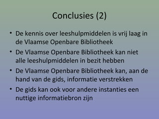 Conclusies (2)
• De kennis over leeshulpmiddelen is vrij laag in
de Vlaamse Openbare Bibliotheek
• De Vlaamse Openbare Bibliotheek kan niet
alle leeshulpmiddelen in bezit hebben
• De Vlaamse Openbare Bibliotheek kan, aan de
hand van de gids, informatie verstrekken
• De gids kan ook voor andere instanties een
nuttige informatiebron zijn
 