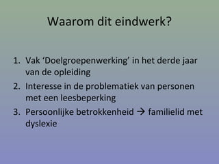 Waarom dit eindwerk?
1. Vak ‘Doelgroepenwerking’ in het derde jaar
van de opleiding
2. Interesse in de problematiek van personen
met een leesbeperking
3. Persoonlijke betrokkenheid  familielid met
dyslexie
 