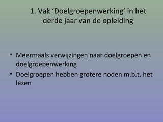 1. Vak ‘Doelgroepenwerking’ in het
derde jaar van de opleiding
• Meermaals verwijzingen naar doelgroepen en
doelgroepenwerking
• Doelgroepen hebben grotere noden m.b.t. het
lezen
 