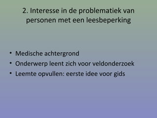 2. Interesse in de problematiek van
personen met een leesbeperking
• Medische achtergrond
• Onderwerp leent zich voor veldonderzoek
• Leemte opvullen: eerste idee voor gids
 