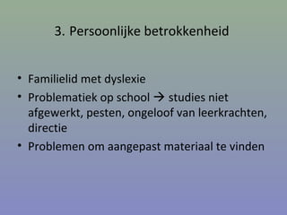 3. Persoonlijke betrokkenheid
• Familielid met dyslexie
• Problematiek op school  studies niet
afgewerkt, pesten, ongeloof van leerkrachten,
directie
• Problemen om aangepast materiaal te vinden
 