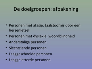 De doelgroepen: afbakening
• Personen met afasie: taalstoornis door een
hersenletsel
• Personen met dyslexie: woordblindheid
• Anderstalige personen
• Slechtziende personen
• Laaggeschoolde personen
• Laaggeletterde personen
 