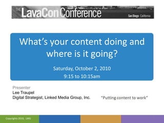 What’s your content doing and where is it going? 1 Saturday, October 2, 2010 9:15 to 10:15am Presenter Lee Traupel Digital Strategist, Linked Media Group, Inc. Copyrights 2010,  LMG 