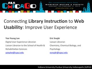 Connec&ng	
  Library	
  Instruc.on	
  to	
  Web	
  
Usability:	
  Improve	
  User	
  Experience	
  
Yoo	
  Young	
  Lee	
  
Digital	
  User	
  Experience	
  Librarian	
  
Liaison	
  Librarian	
  to	
  the	
  School	
  of	
  Health	
  &	
  
Rehabilita&on	
  Sciences	
  
yooylee@iupui.edu	
  
	
  
Eric	
  Snajdr	
  
Liaison	
  Librarian	
  
Chemistry,	
  Chemical	
  Biology,	
  and	
  
Psychology	
  
esnajdr@iupui.edu	
  
	
  
Indiana	
  University	
  Purdue	
  University	
  Indianapolis	
  (IUPUI)	
  
 