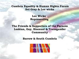 Cumbria Equality & Human Rights Forum
         Sol Gray & Lee wicks

             Lee Wicks
            Representing

The Friends & Supporters of the Furness
 Lesbian, Gay, Bisexual & Transgender
              Community

       Barrow & South Cumbria
 