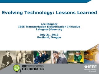 Evolving Technology: Lessons Learned
Lee Stogner
IEEE Transportation Electrification Initiative
l.stogner@ieee.org
July 31, 2013
Portland, Oregon
 